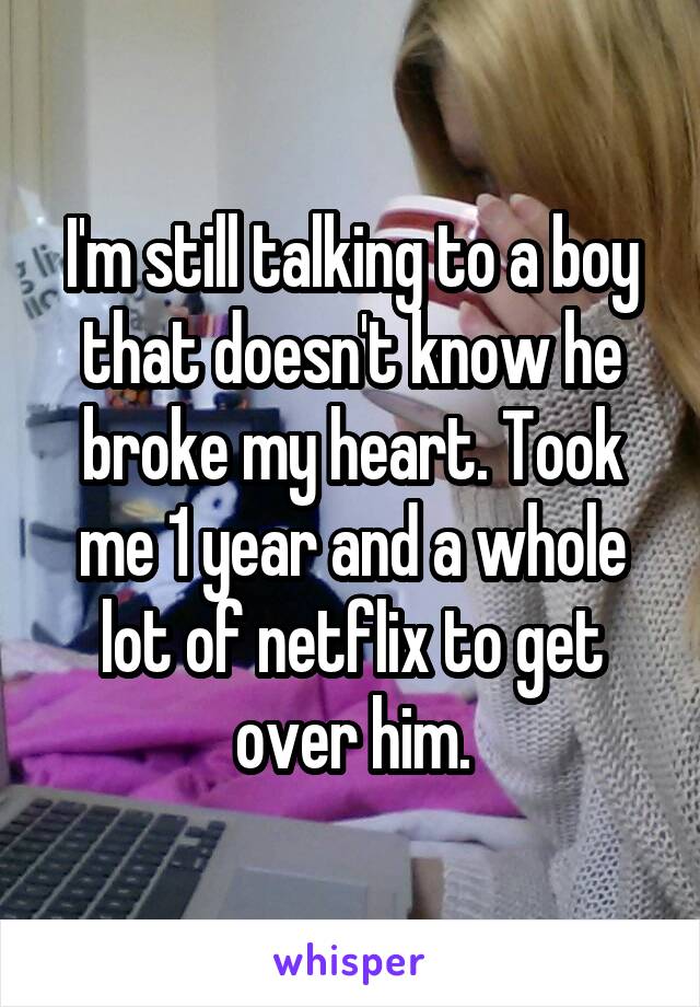 I'm still talking to a boy that doesn't know he broke my heart. Took me 1 year and a whole lot of netflix to get over him.