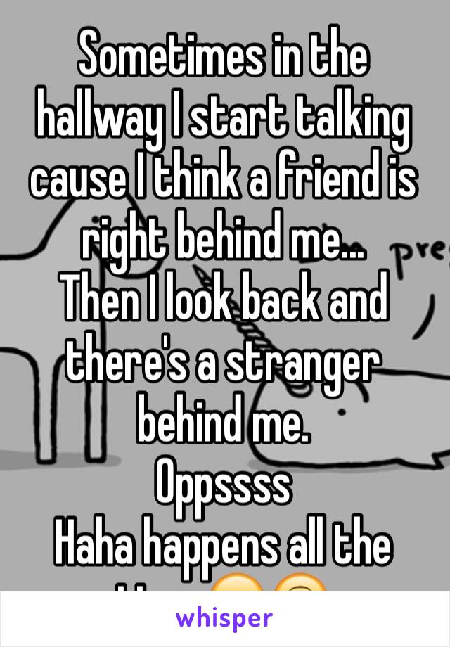 Sometimes in the hallway I start talking cause I think a friend is right behind me...
Then I look back and there's a stranger behind me. 
Oppssss 
Haha happens all the time 😂🙃