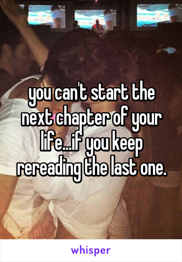 you can't start the next chapter of your life...if you keep rereading the last one.