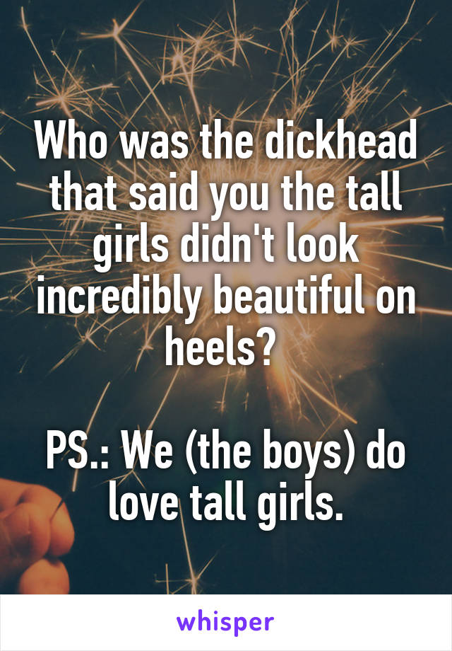 Who was the dickhead that said you the tall girls didn't look incredibly beautiful on heels? 

PS.: We (the boys) do love tall girls.