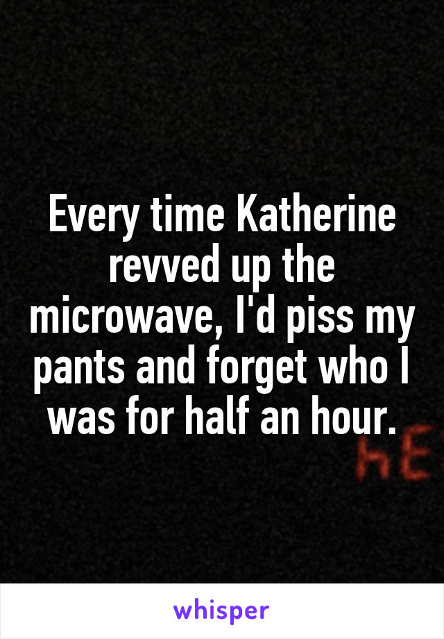 Every time Katherine revved up the microwave, I'd piss my pants and forget who I was for half an hour.