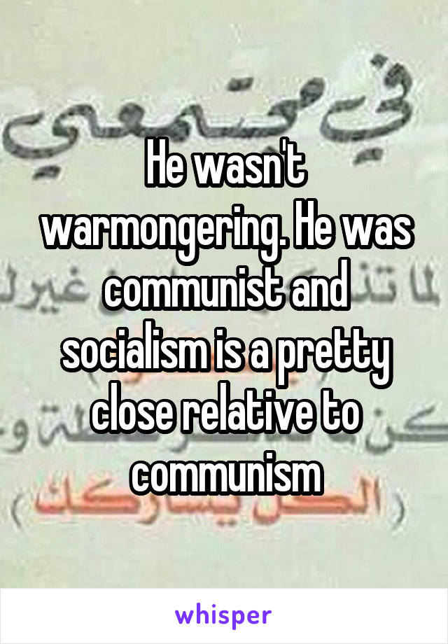 He wasn't warmongering. He was communist and socialism is a pretty close relative to communism