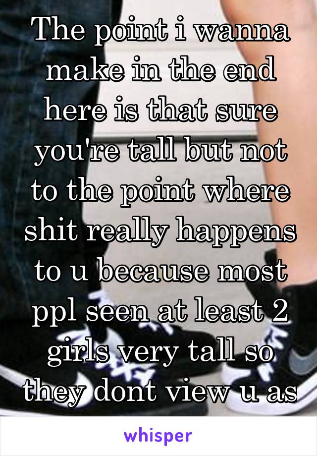 The point i wanna make in the end here is that sure you're tall but not to the point where shit really happens to u because most ppl seen at least 2 girls very tall so they dont view u as so huge