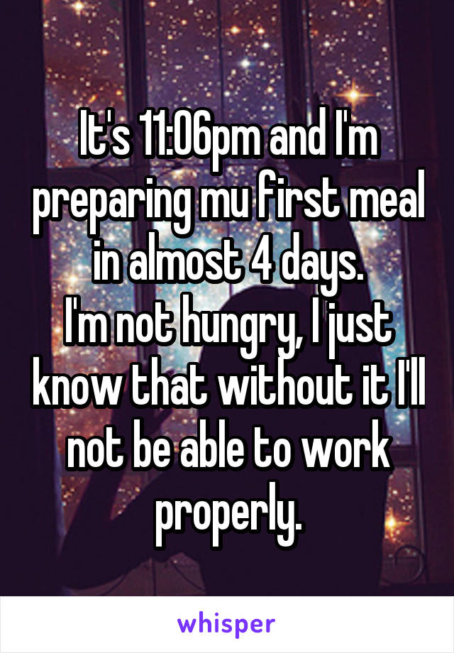 It's 11:06pm and I'm preparing mu first meal in almost 4 days.
I'm not hungry, I just know that without it I'll not be able to work properly.