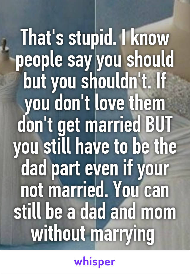 That's stupid. I know people say you should but you shouldn't. If you don't love them don't get married BUT you still have to be the dad part even if your not married. You can still be a dad and mom without marrying 