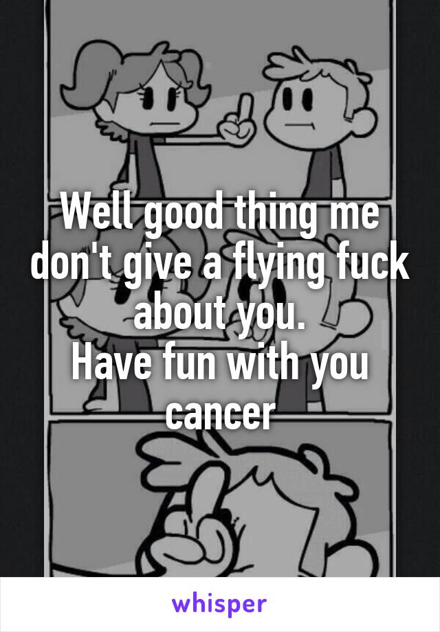 Well good thing me don't give a flying fuck about you.
Have fun with you cancer