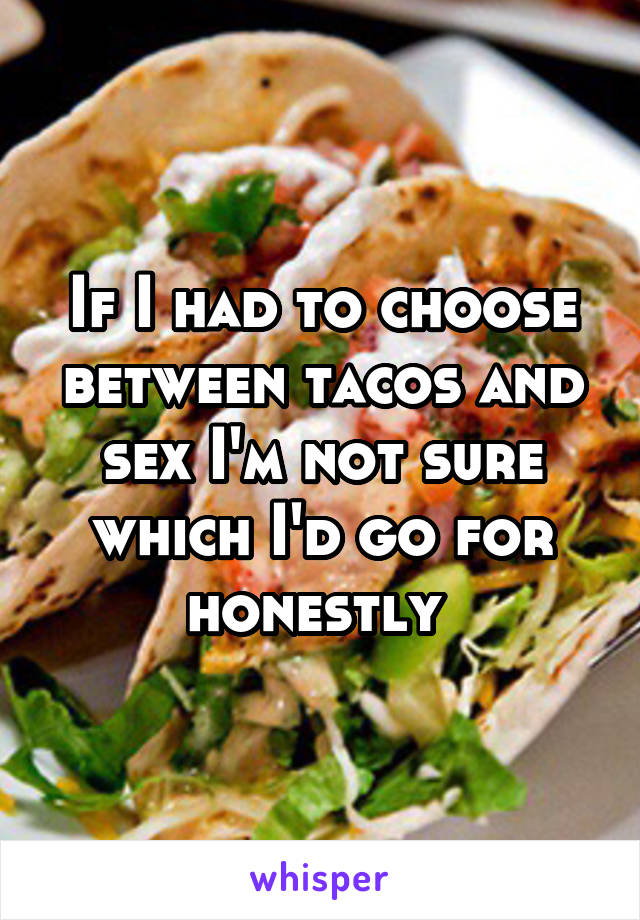 If I had to choose between tacos and sex I'm not sure which I'd go for honestly 