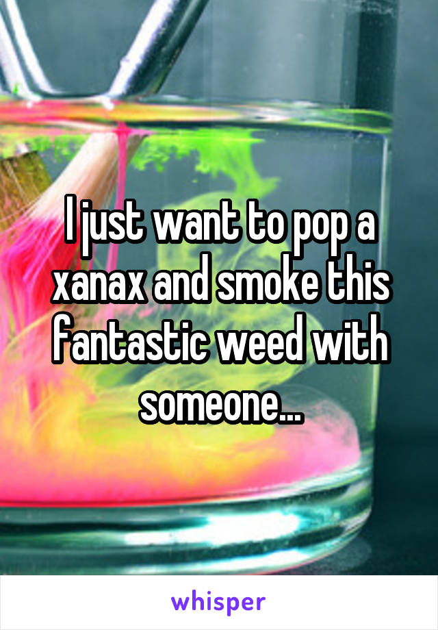 I just want to pop a xanax and smoke this fantastic weed with someone...