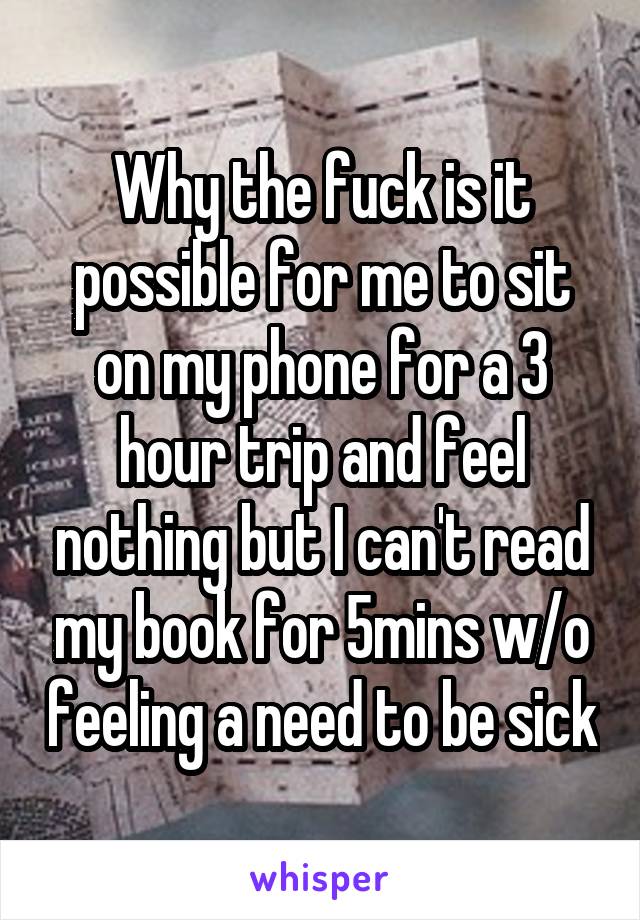 Why the fuck is it possible for me to sit on my phone for a 3 hour trip and feel nothing but I can't read my book for 5mins w/o feeling a need to be sick