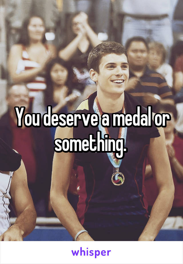 You deserve a medal or something. 