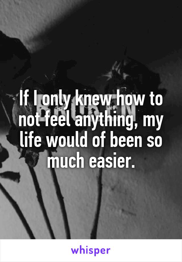 If I only knew how to not feel anything, my life would of been so much easier.