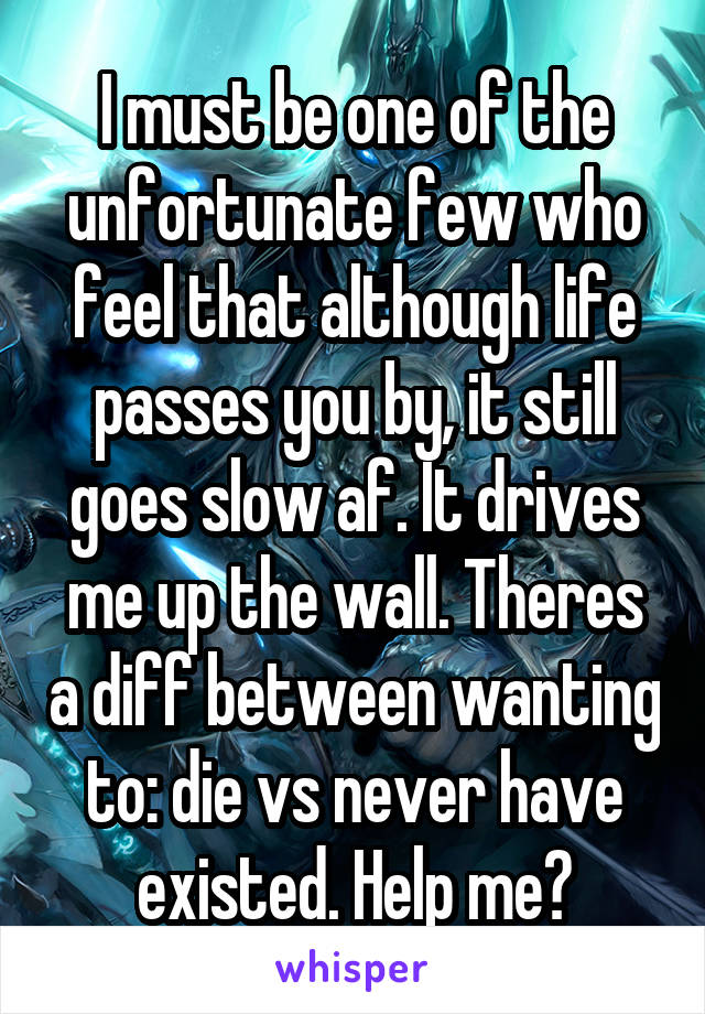 I must be one of the unfortunate few who feel that although life passes you by, it still goes slow af. It drives me up the wall. Theres a diff between wanting to: die vs never have existed. Help me?