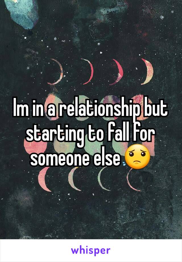 Im in a relationship but starting to fall for someone else😟