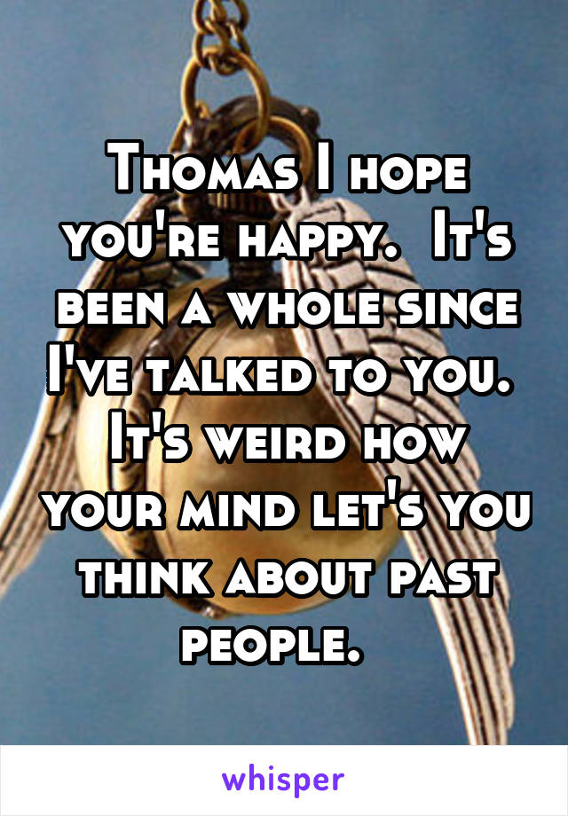 Thomas I hope you're happy.  It's been a whole since I've talked to you.  It's weird how your mind let's you think about past people.  