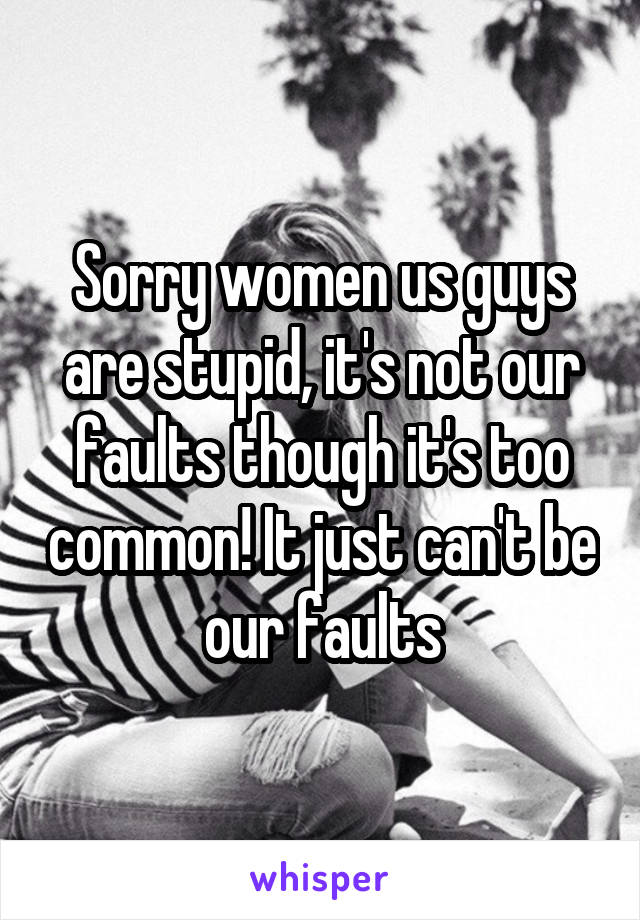 Sorry women us guys are stupid, it's not our faults though it's too common! It just can't be our faults