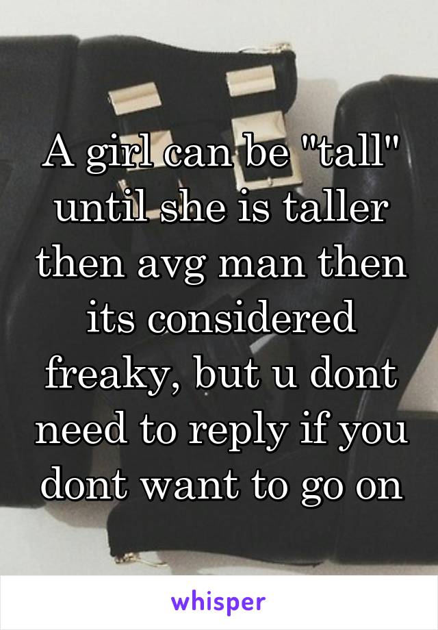 A girl can be "tall" until she is taller then avg man then its considered freaky, but u dont need to reply if you dont want to go on