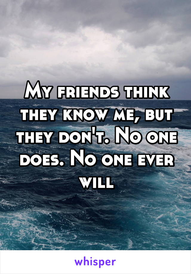 My friends think they know me, but they don't. No one does. No one ever will