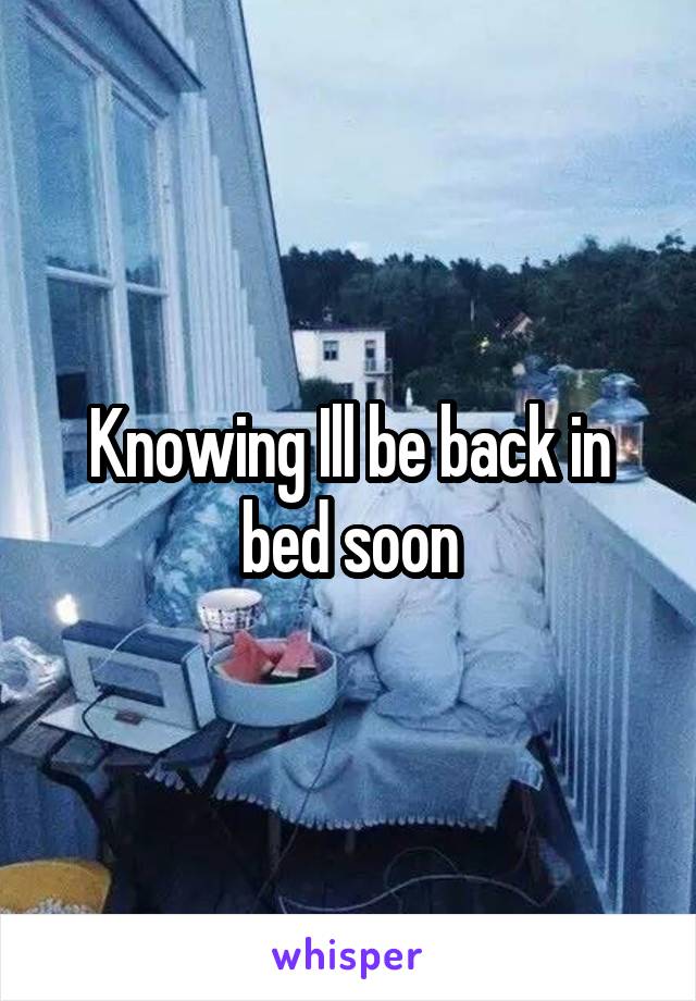 Knowing Ill be back in bed soon