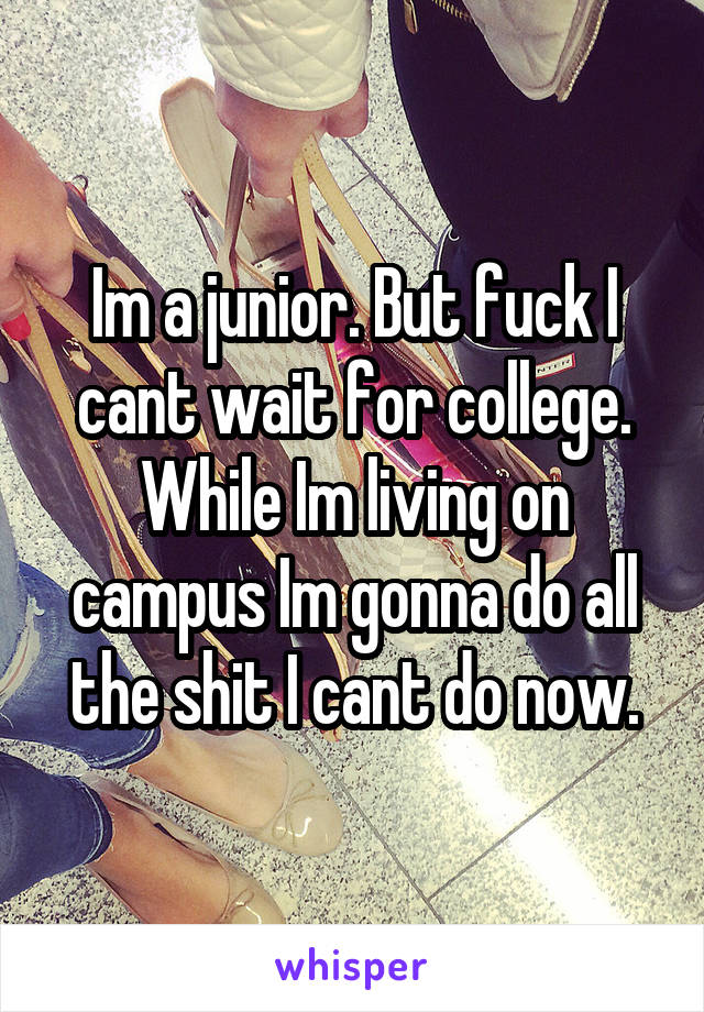 Im a junior. But fuck I cant wait for college. While Im living on campus Im gonna do all the shit I cant do now.