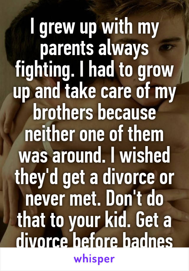 I grew up with my parents always fighting. I had to grow up and take care of my brothers because neither one of them was around. I wished they'd get a divorce or never met. Don't do that to your kid. Get a divorce before badnes