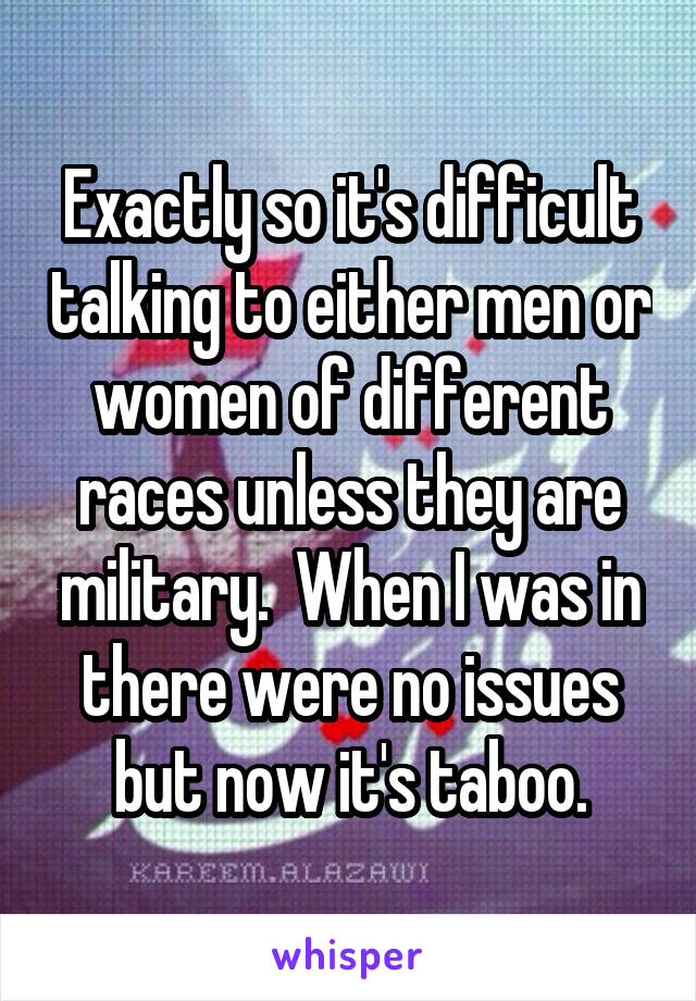 Exactly so it's difficult talking to either men or women of different races unless they are military.  When I was in there were no issues but now it's taboo.