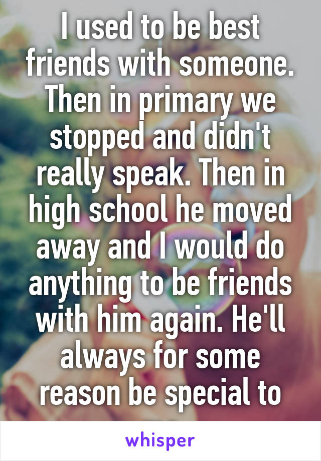 I used to be best friends with someone. Then in primary we stopped and didn't really speak. Then in high school he moved away and I would do anything to be friends with him again. He'll always for some reason be special to me