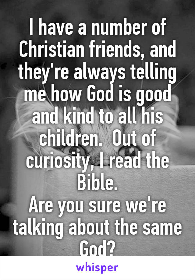 I have a number of Christian friends, and they're always telling me how God is good and kind to all his children.  Out of curiosity, I read the Bible.
Are you sure we're talking about the same God?