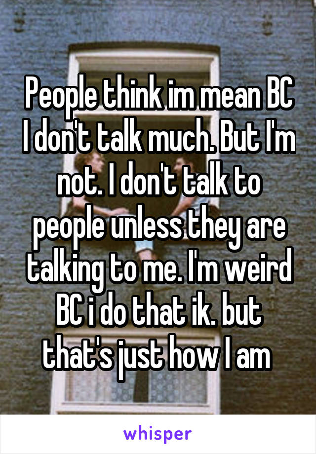 People think im mean BC I don't talk much. But I'm not. I don't talk to people unless they are talking to me. I'm weird BC i do that ik. but that's just how I am 