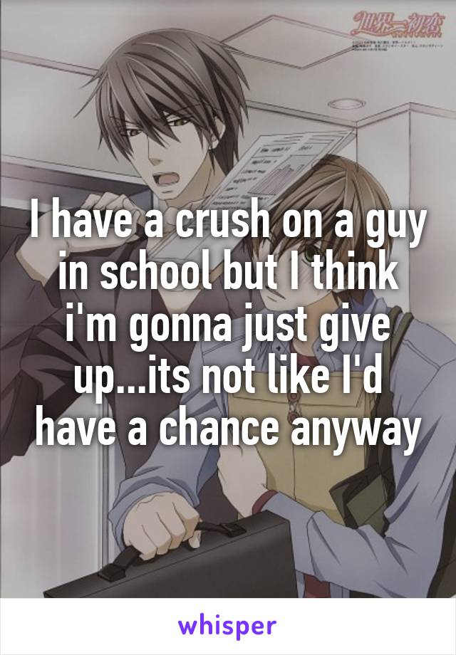 I have a crush on a guy in school but I think i'm gonna just give up...its not like I'd have a chance anyway