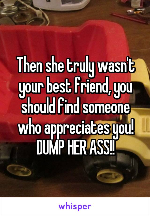 Then she truly wasn't your best friend, you should find someone who appreciates you! DUMP HER ASS!!