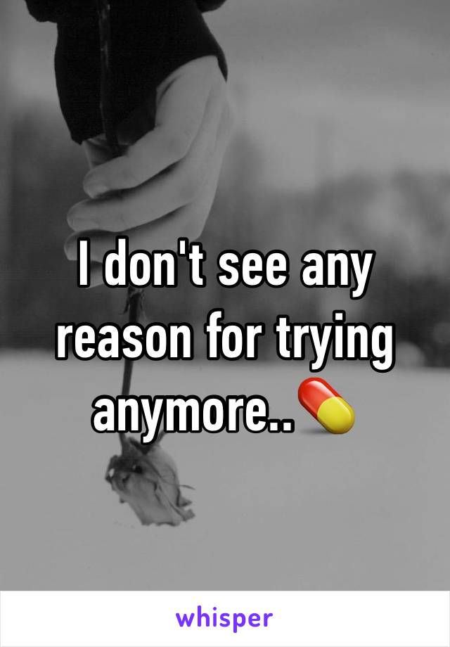 I don't see any reason for trying anymore..💊