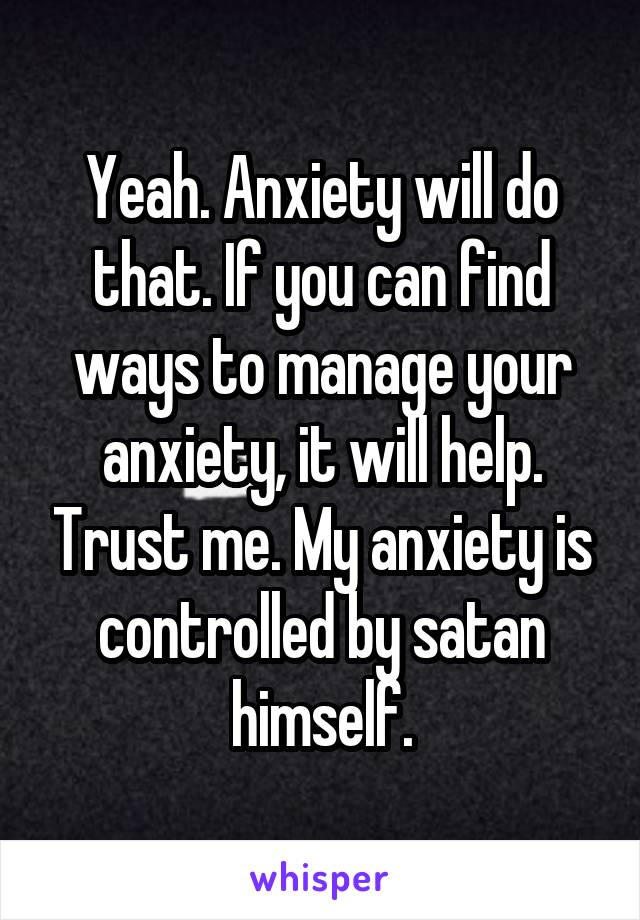 Yeah. Anxiety will do that. If you can find ways to manage your anxiety, it will help. Trust me. My anxiety is controlled by satan himself.