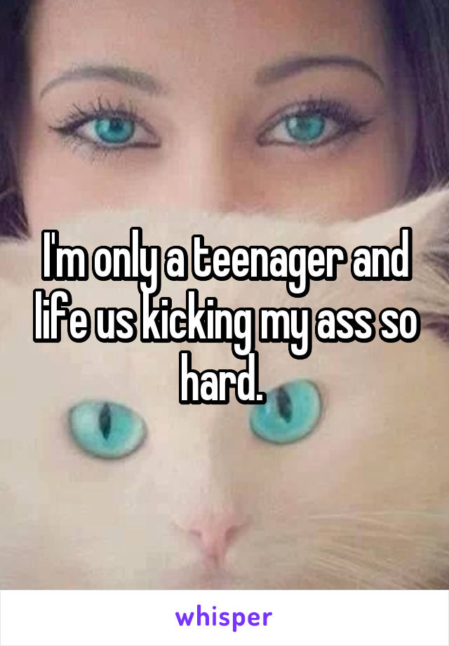 I'm only a teenager and life us kicking my ass so hard. 