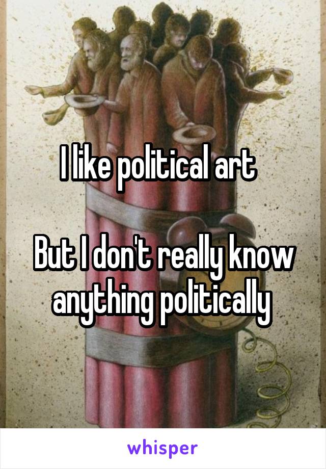 I like political art  

But I don't really know anything politically 