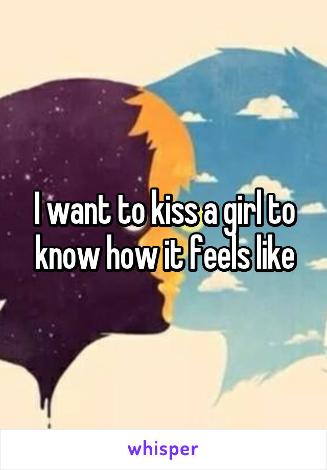 I want to kiss a girl to know how it feels like