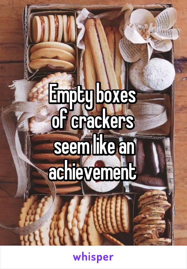 Empty boxes 
of crackers 
seem like an achievement 