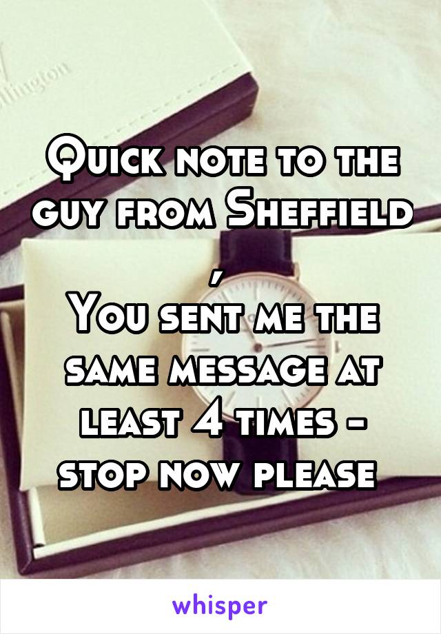 Quick note to the guy from Sheffield , 
You sent me the same message at least 4 times - stop now please 