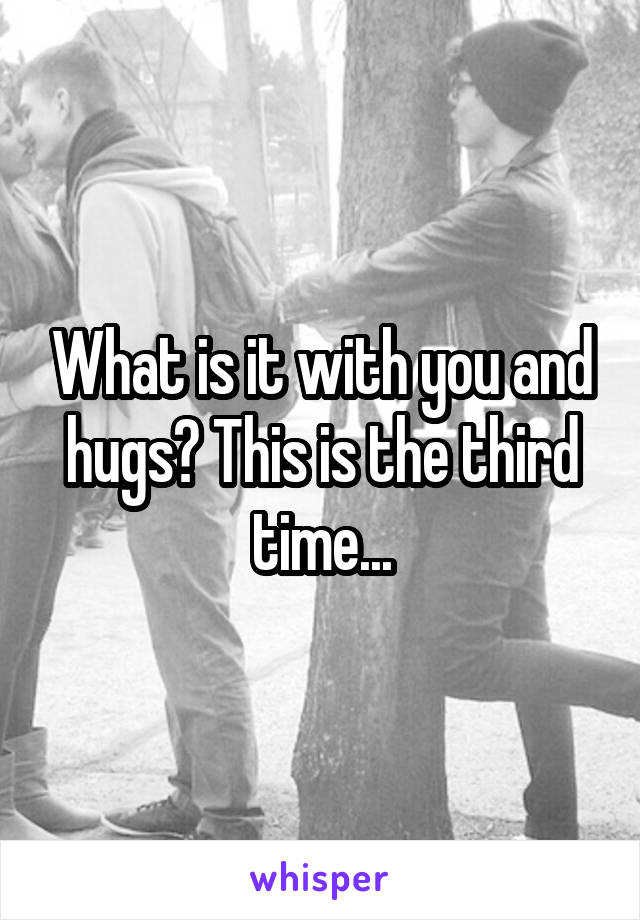 What is it with you and hugs? This is the third time...