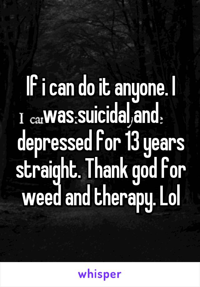 If i can do it anyone. I was suicidal and depressed for 13 years straight. Thank god for weed and therapy. Lol