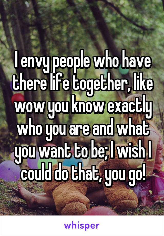 I envy people who have there life together, like wow you know exactly who you are and what you want to be; I wish I could do that, you go!