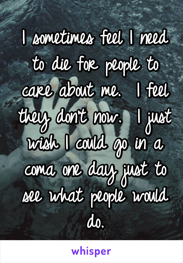 I sometimes feel I need to die for people to care about me.  I feel they don't now.  I just wish I could go in a coma one day just to see what people would do.