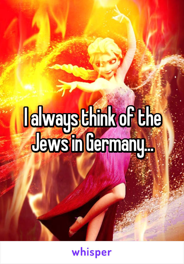 I always think of the Jews in Germany...