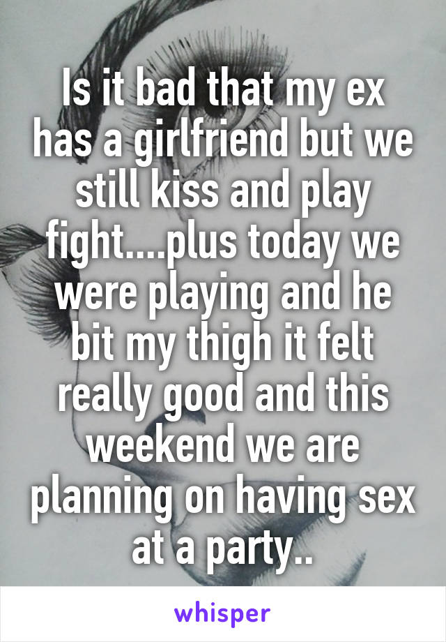 Is it bad that my ex has a girlfriend but we still kiss and play fight....plus today we were playing and he bit my thigh it felt really good and this weekend we are planning on having sex at a party..