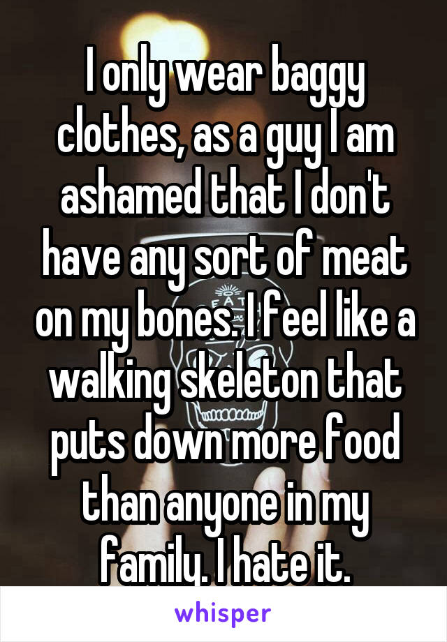 I only wear baggy clothes, as a guy I am ashamed that I don't have any sort of meat on my bones. I feel like a walking skeleton that puts down more food than anyone in my family. I hate it.