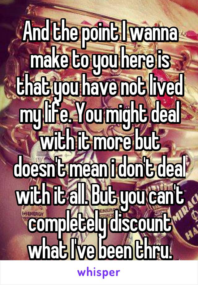 And the point I wanna make to you here is that you have not lived my life. You might deal with it more but doesn't mean i don't deal with it all. But you can't completely discount what I've been thru.