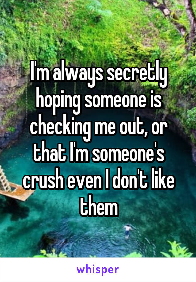 I'm always secretly hoping someone is checking me out, or that I'm someone's crush even I don't like them