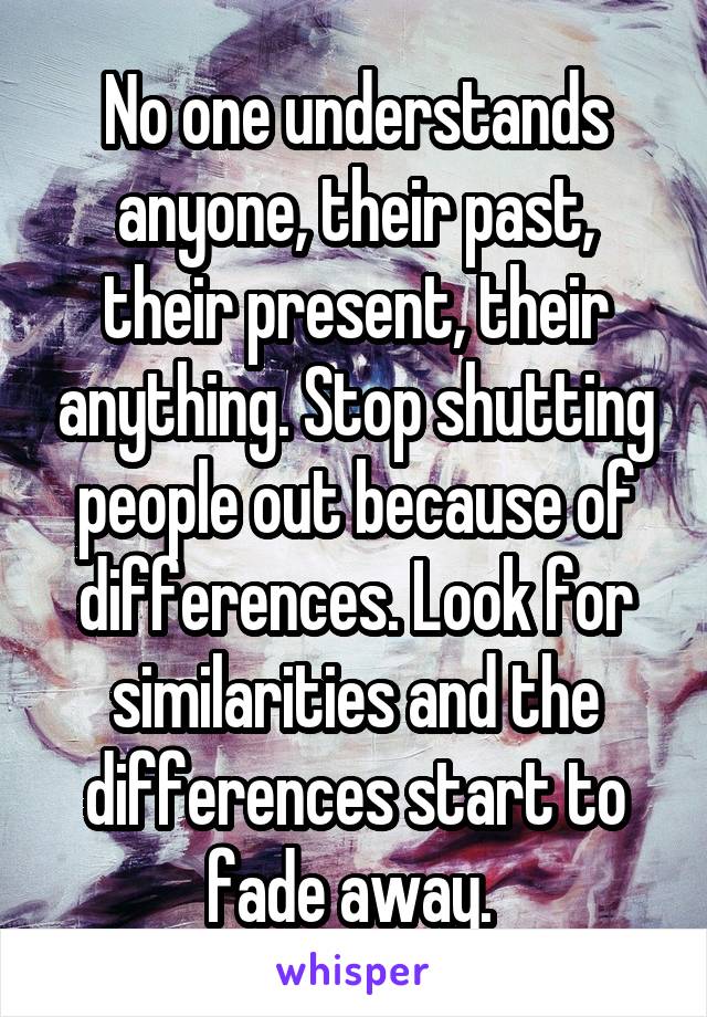 No one understands anyone, their past, their present, their anything. Stop shutting people out because of differences. Look for similarities and the differences start to fade away. 