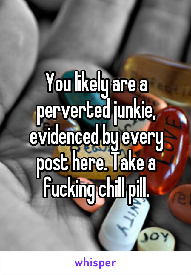 You likely are a perverted junkie, evidenced by every post here. Take a fucking chill pill.