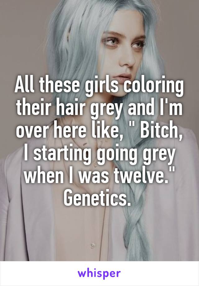 All these girls coloring their hair grey and I'm over here like, " Bitch, I starting going grey when I was twelve." Genetics. 