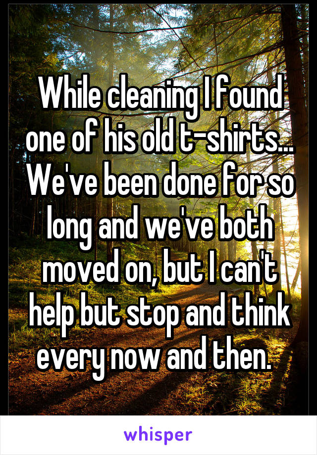 While cleaning I found one of his old t-shirts... We've been done for so long and we've both moved on, but I can't help but stop and think every now and then.  